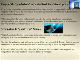 Usage of the “good-virus” in Centralized Anti-Virus Update:
The person responsible for maintaining the virus protection has to go personally to each
computer and download the new version of the package manually from the server, the situation
has not improved very much.

One segment of the worm will constantly monitor the logins. Each time a workstations
attempts to login, that segment automatically queries that workstation whether it is running the
anti-virus product and which version of it.

Affirmation to “good virus” Norms:

It conforms to the Control requirement as the virus attempts to spread only on the computers
attempting to access the network on which it is running.

In fact, the replication code will not be copied, if they are not needed. The fact that it is a worm
and spreads as a whole on the network makes it relatively easy to fulfill the requirement too.

Since the "virus" modifies only old copies of itself and does not touch other programs, no
compatibility problems due to its virus-like behavior will occur.
 