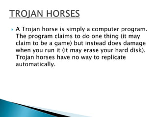    A Trojan horse is simply a computer program.
    The program claims to do one thing (it may
    claim to be a game) but instead does damage
    when you run it (it may erase your hard disk).
    Trojan horses have no way to replicate
    automatically.
 