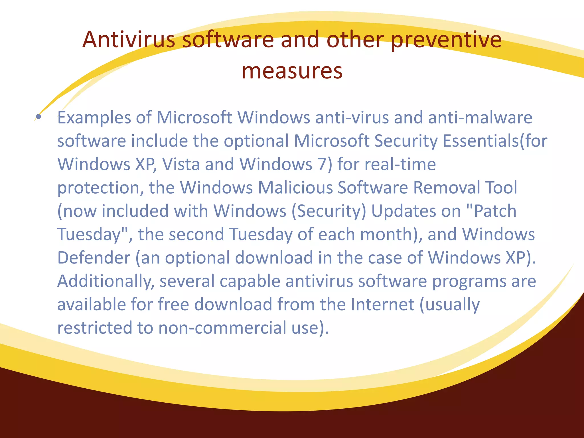 Antivirus software and other preventive
measures
• Examples of Microsoft Windows anti-virus and anti-malware
software include the optional Microsoft Security Essentials(for
Windows XP, Vista and Windows 7) for real-time
protection, the Windows Malicious Software Removal Tool
(now included with Windows (Security) Updates on "Patch
Tuesday", the second Tuesday of each month), and Windows
Defender (an optional download in the case of Windows XP).
Additionally, several capable antivirus software programs are
available for free download from the Internet (usually
restricted to non-commercial use).
 
