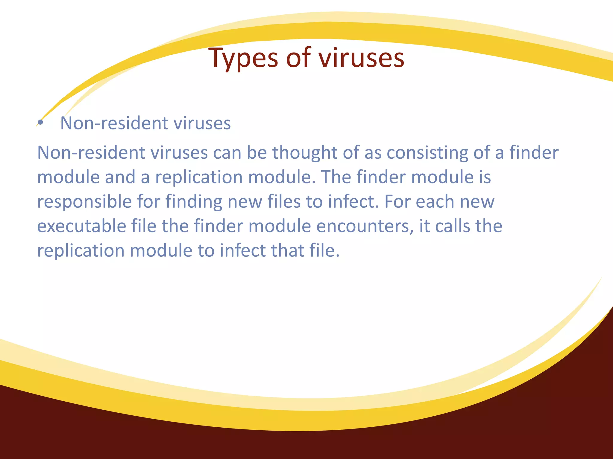 Types of viruses
• Non-resident viruses
Non-resident viruses can be thought of as consisting of a finder
module and a replication module. The finder module is
responsible for finding new files to infect. For each new
executable file the finder module encounters, it calls the
replication module to infect that file.
 