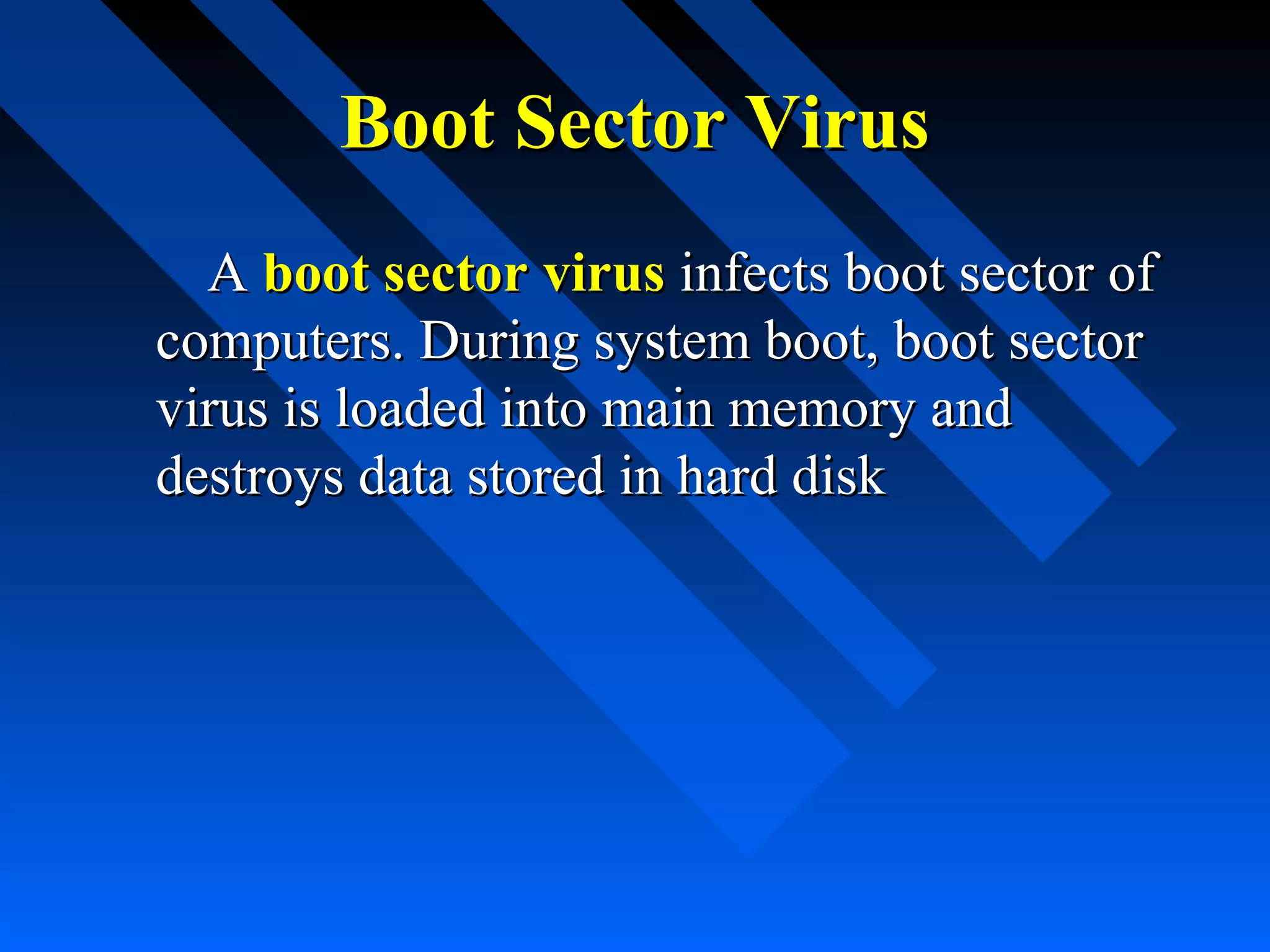 Boot Sector Virus
A boot sector virus infects boot sector of
computers. During system boot, boot sector
virus is loaded into main memory and
destroys data stored in hard disk

 