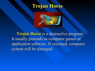 Trojan Horse

Trojan Horse is a destructive program.
It usually pretends as computer games or
application software. If executed, computer
system will be damaged

 