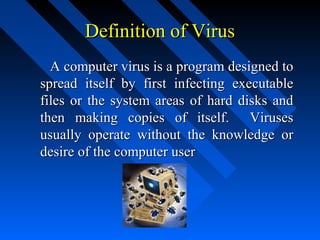Definition of Virus
A computer virus is a program designed to
spread itself by first infecting executable
files or the system areas of hard disks and
then making copies of itself. Viruses
usually operate without the knowledge or
desire of the computer user

 