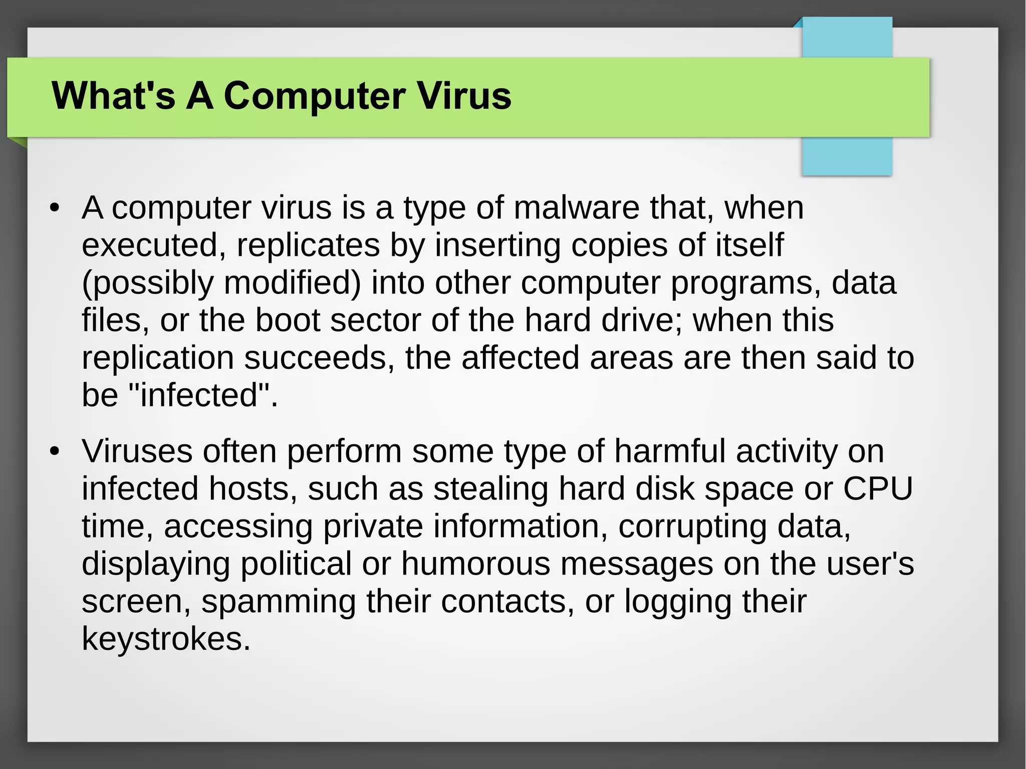 What's A Computer Virus
●

●

A computer virus is a type of malware that, when
executed, replicates by inserting copies of itself
(possibly modified) into other computer programs, data
files, or the boot sector of the hard drive; when this
replication succeeds, the affected areas are then said to
be "infected".
Viruses often perform some type of harmful activity on
infected hosts, such as stealing hard disk space or CPU
time, accessing private information, corrupting data,
displaying political or humorous messages on the user's
screen, spamming their contacts, or logging their
keystrokes.

 