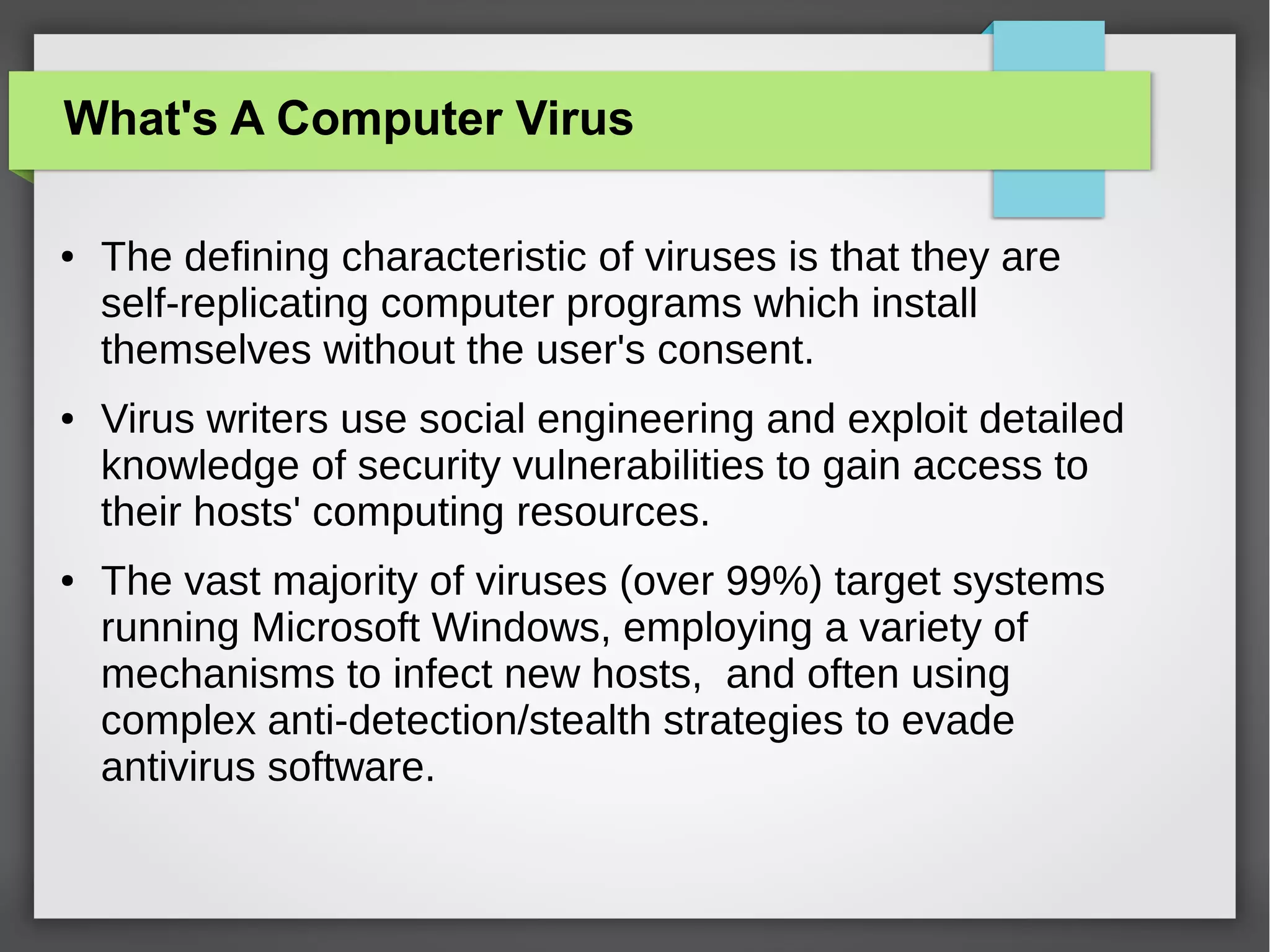 What's A Computer Virus
●

●

●

The defining characteristic of viruses is that they are
self-replicating computer programs which install
themselves without the user's consent.
Virus writers use social engineering and exploit detailed
knowledge of security vulnerabilities to gain access to
their hosts' computing resources.
The vast majority of viruses (over 99%) target systems
running Microsoft Windows, employing a variety of
mechanisms to infect new hosts, and often using
complex anti-detection/stealth strategies to evade
antivirus software.

 