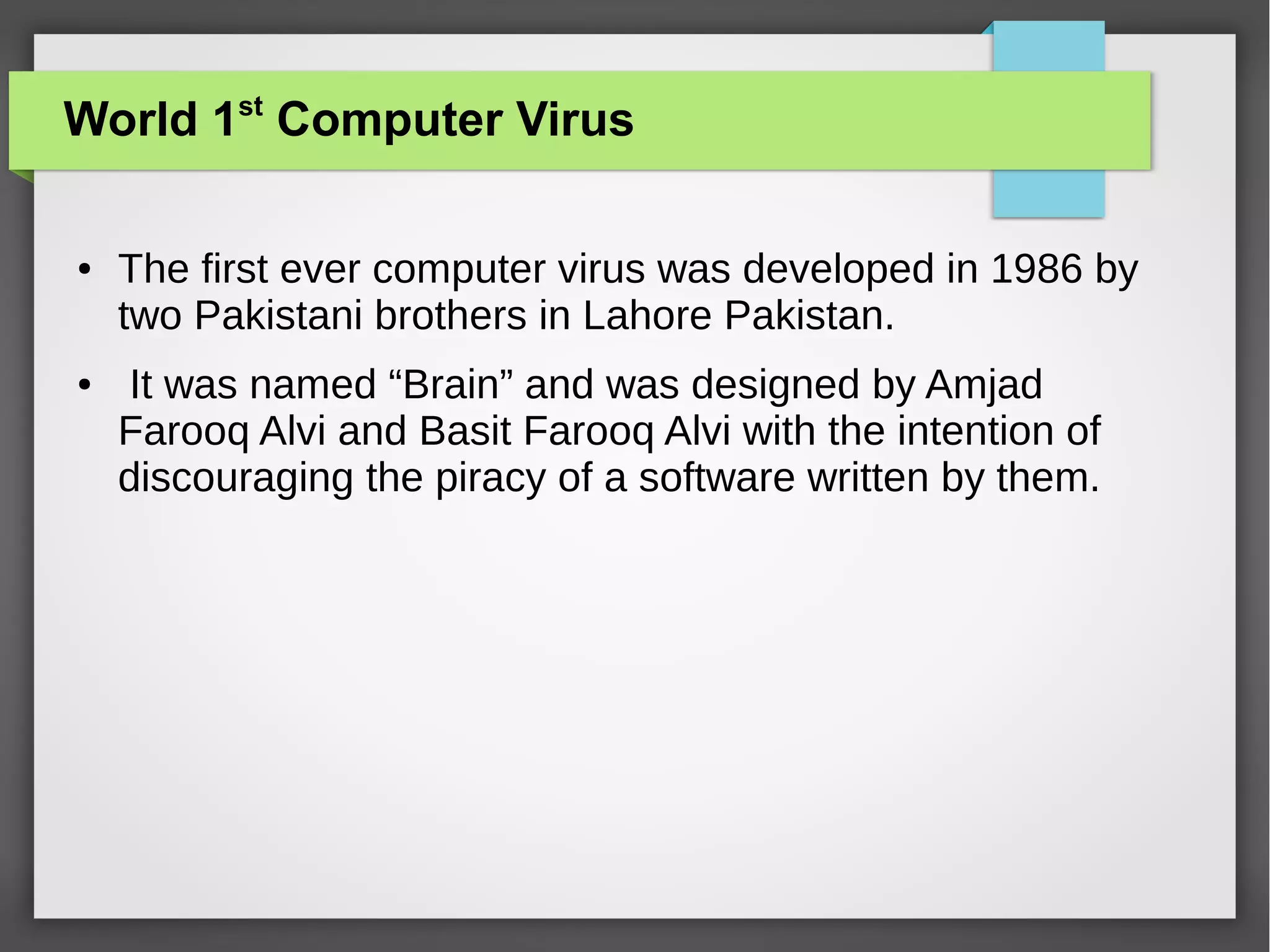 World 1st Computer Virus
●

●

The first ever computer virus was developed in 1986 by
two Pakistani brothers in Lahore Pakistan.
It was named “Brain” and was designed by Amjad
Farooq Alvi and Basit Farooq Alvi with the intention of
discouraging the piracy of a software written by them.

 