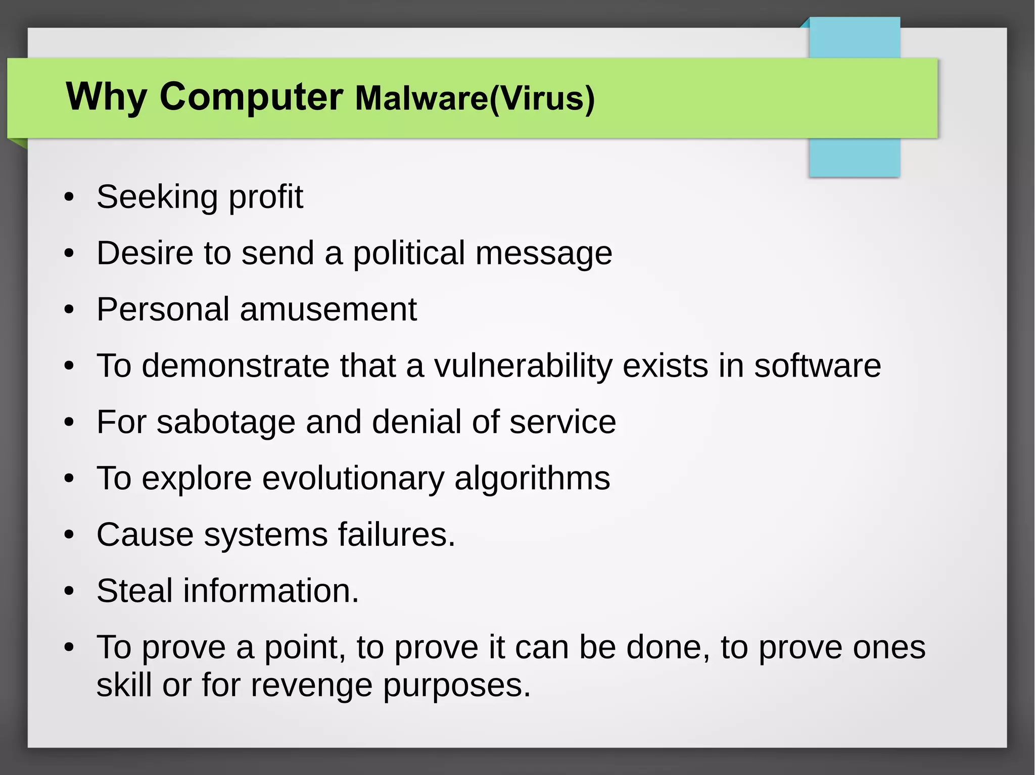 Why Computer Malware(Virus)
●

Seeking profit

●

Desire to send a political message

●

Personal amusement

●

To demonstrate that a vulnerability exists in software

●

For sabotage and denial of service

●

To explore evolutionary algorithms

●

Cause systems failures.

●

Steal information.

●

To prove a point, to prove it can be done, to prove ones
skill or for revenge purposes.

 