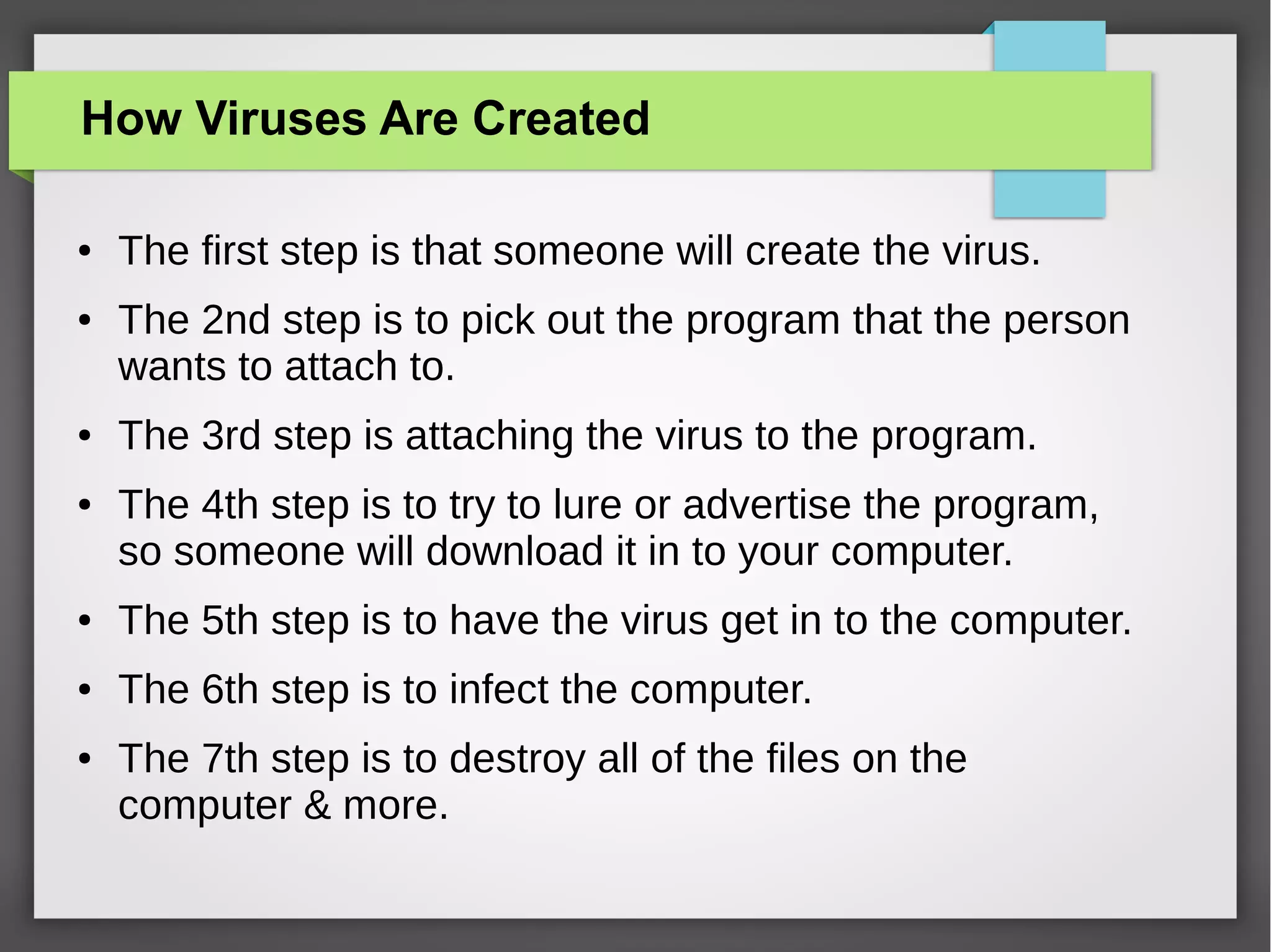 How Viruses Are Created
●

●

●

●

The first step is that someone will create the virus.
The 2nd step is to pick out the program that the person
wants to attach to.
The 3rd step is attaching the virus to the program.
The 4th step is to try to lure or advertise the program,
so someone will download it in to your computer.

●

The 5th step is to have the virus get in to the computer.

●

The 6th step is to infect the computer.

●

The 7th step is to destroy all of the files on the
computer & more.

 