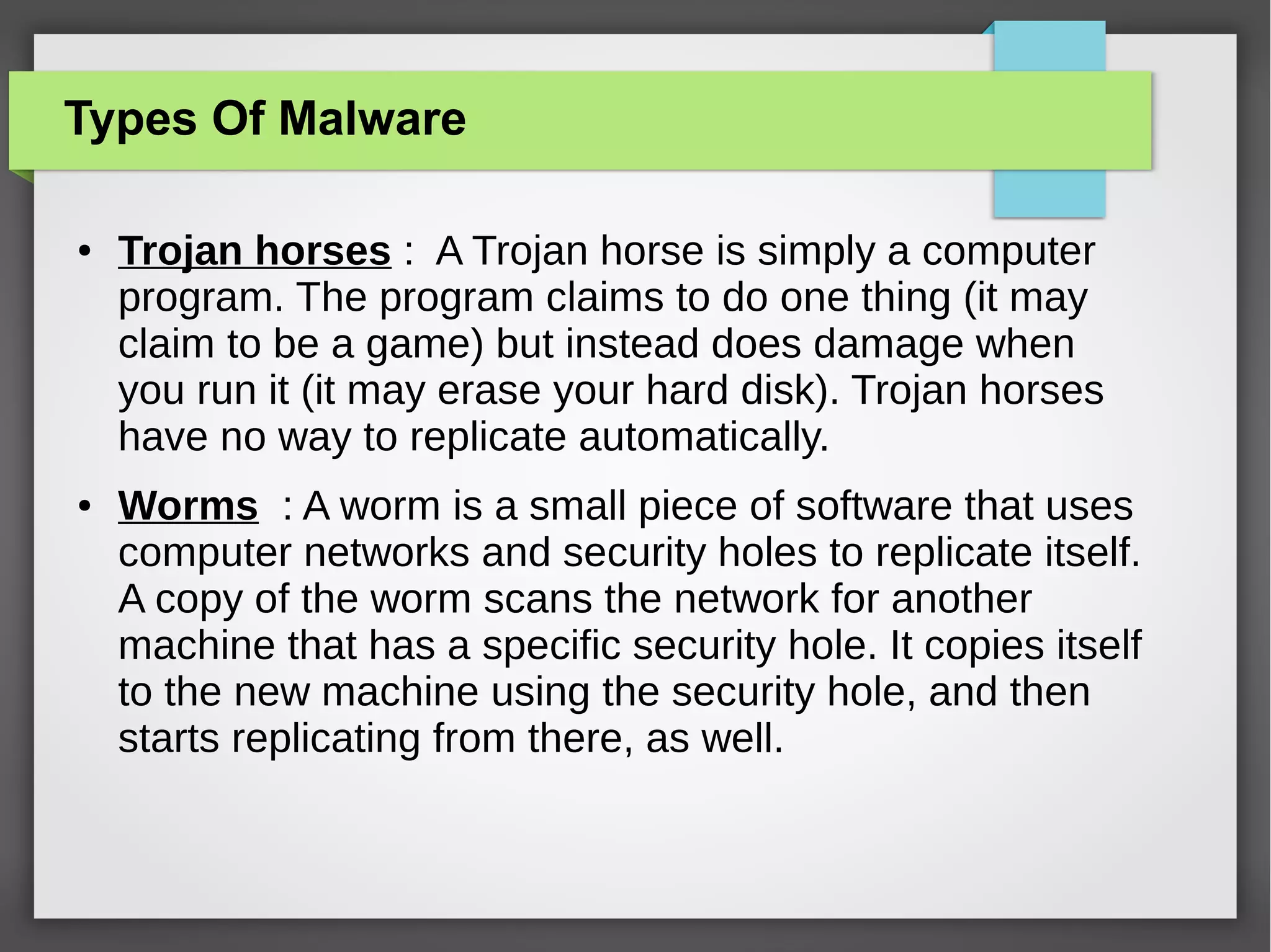 Types Of Malware
●

●

Trojan horses : A Trojan horse is simply a computer
program. The program claims to do one thing (it may
claim to be a game) but instead does damage when
you run it (it may erase your hard disk). Trojan horses
have no way to replicate automatically.
Worms : A worm is a small piece of software that uses
computer networks and security holes to replicate itself.
A copy of the worm scans the network for another
machine that has a specific security hole. It copies itself
to the new machine using the security hole, and then
starts replicating from there, as well.

 