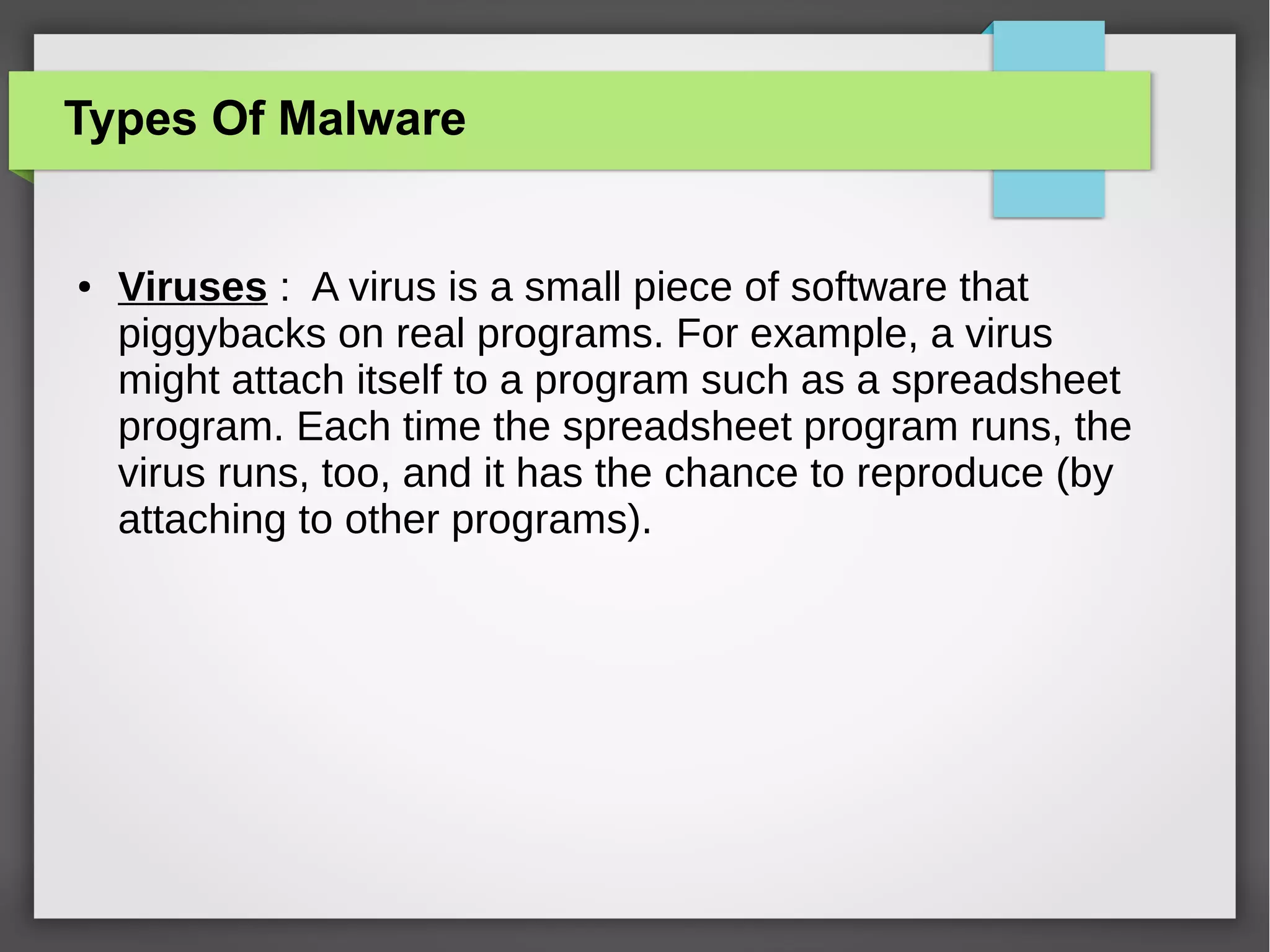 Types Of Malware

●

Viruses : A virus is a small piece of software that
piggybacks on real programs. For example, a virus
might attach itself to a program such as a spreadsheet
program. Each time the spreadsheet program runs, the
virus runs, too, and it has the chance to reproduce (by
attaching to other programs).

 