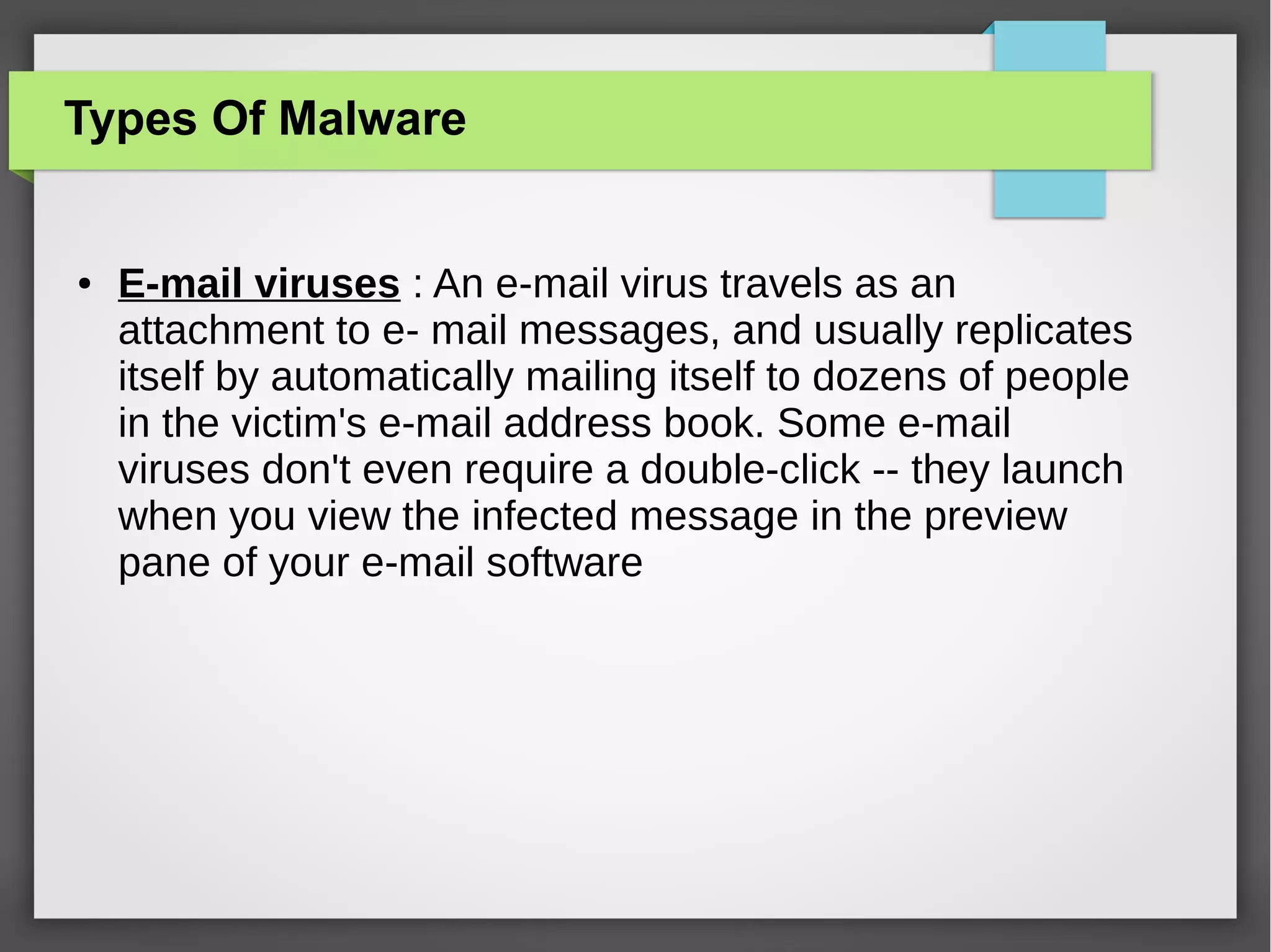 Types Of Malware

●

E-mail viruses : An e-mail virus travels as an
attachment to e- mail messages, and usually replicates
itself by automatically mailing itself to dozens of people
in the victim's e-mail address book. Some e-mail
viruses don't even require a double-click -- they launch
when you view the infected message in the preview
pane of your e-mail software

 