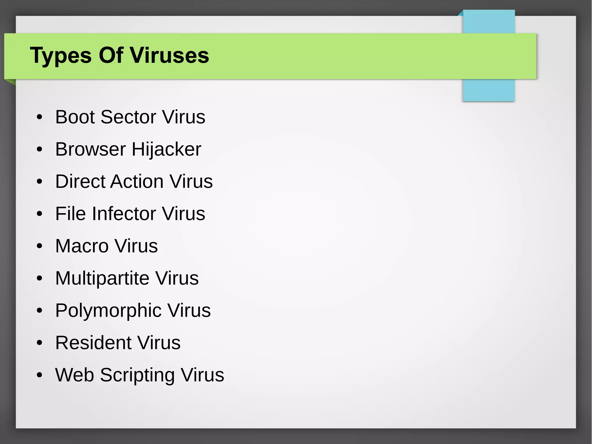 Types Of Viruses
●

Boot Sector Virus

●

Browser Hijacker

●

Direct Action Virus

●

File Infector Virus

●

Macro Virus

●

Multipartite Virus

●

Polymorphic Virus

●

Resident Virus

●

Web Scripting Virus

 