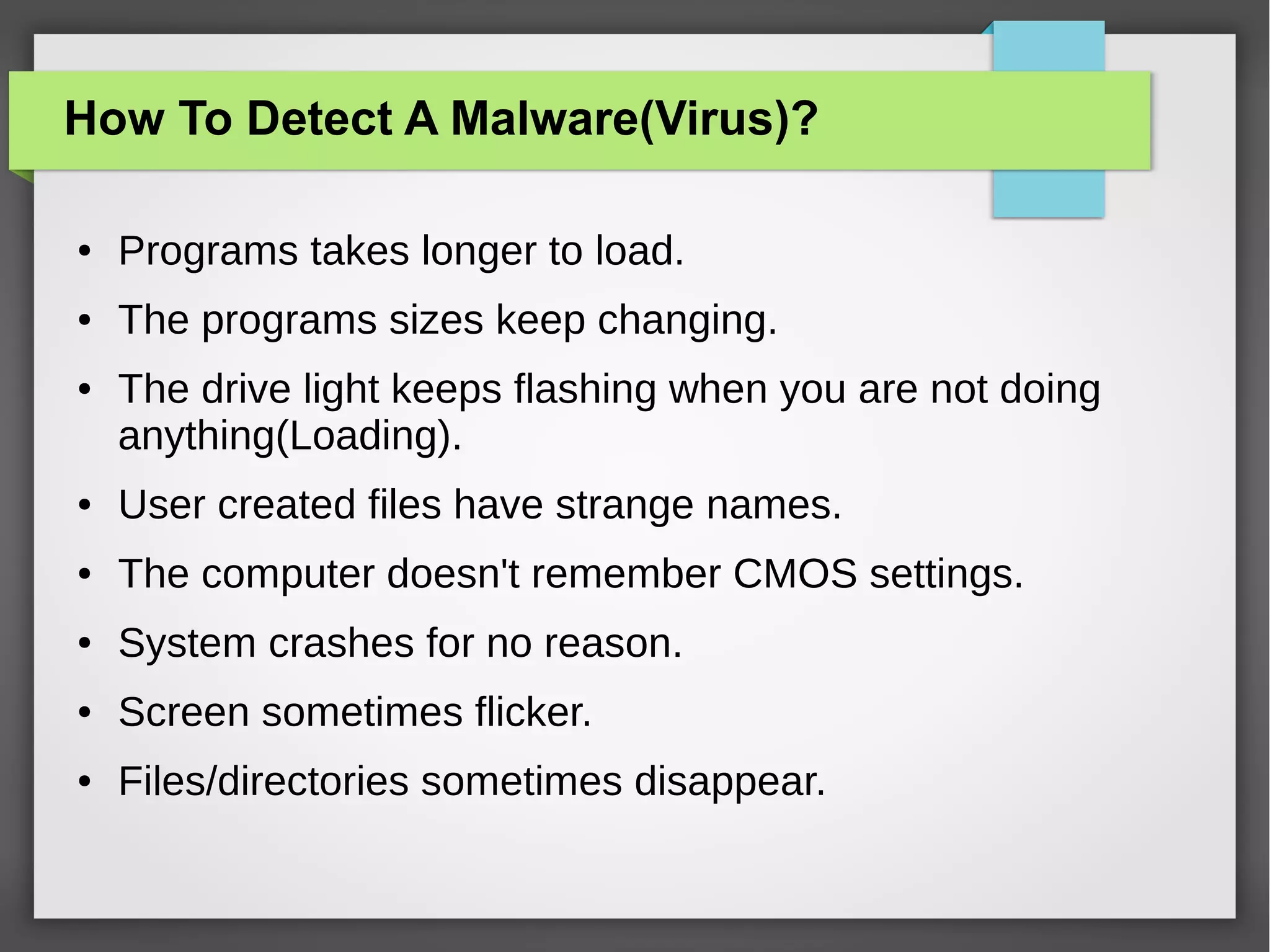 How To Detect A Malware(Virus)?
●

Programs takes longer to load.

●

The programs sizes keep changing.

●

The drive light keeps flashing when you are not doing
anything(Loading).

●

User created files have strange names.

●

The computer doesn't remember CMOS settings.

●

System crashes for no reason.

●

Screen sometimes flicker.

●

Files/directories sometimes disappear.

 