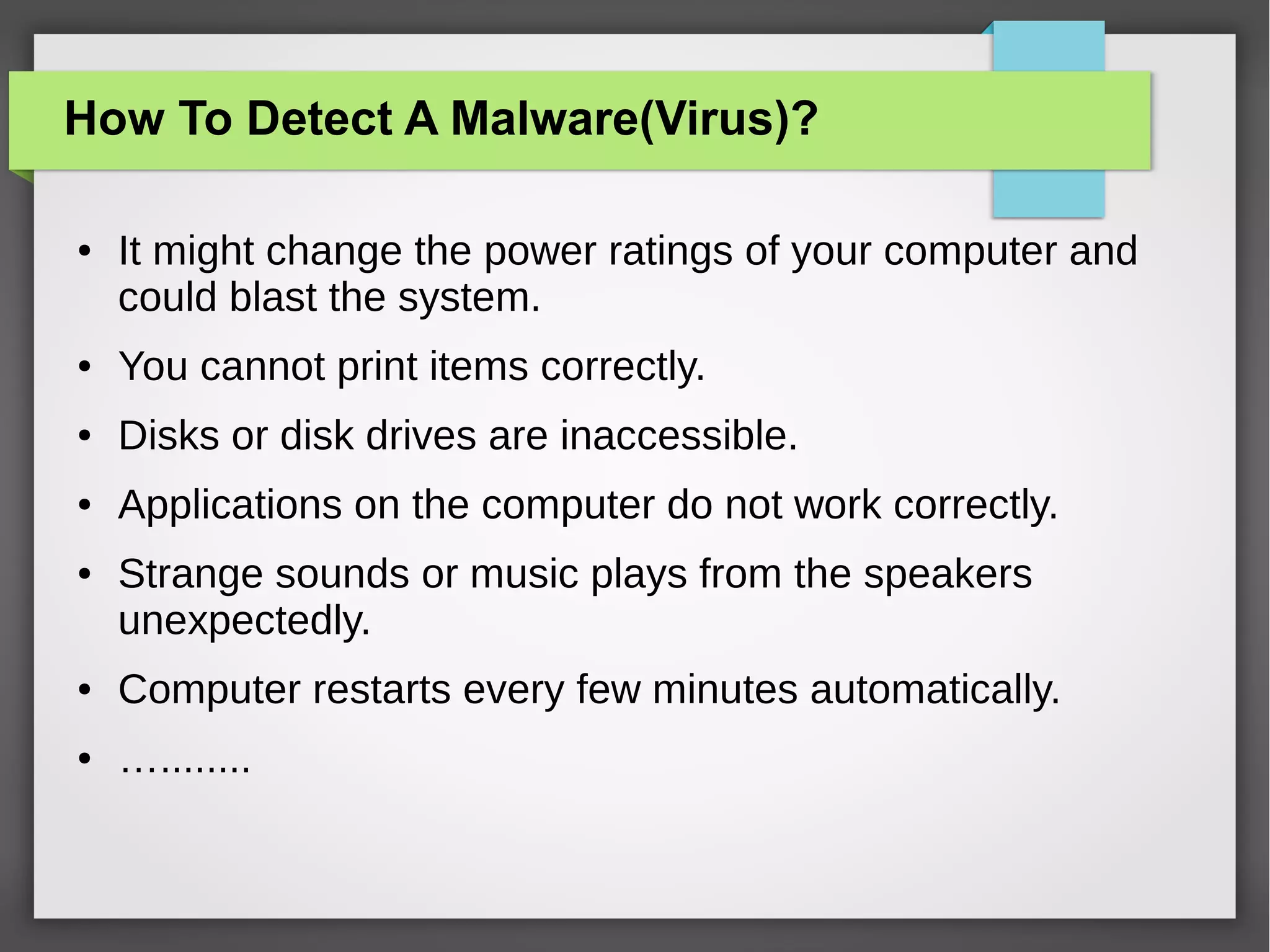 How To Detect A Malware(Virus)?
●

It might change the power ratings of your computer and
could blast the system.

●

You cannot print items correctly.

●

Disks or disk drives are inaccessible.

●

Applications on the computer do not work correctly.

●

Strange sounds or music plays from the speakers
unexpectedly.

●

Computer restarts every few minutes automatically.

●

…........

 