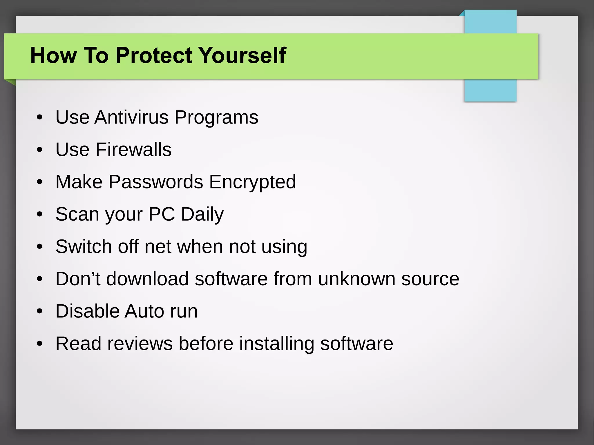How To Protect Yourself
●

Use Antivirus Programs

●

Use Firewalls

●

Make Passwords Encrypted

●

Scan your PC Daily

●

Switch off net when not using

●

Don’t download software from unknown source

●

Disable Auto run

●

Read reviews before installing software

 