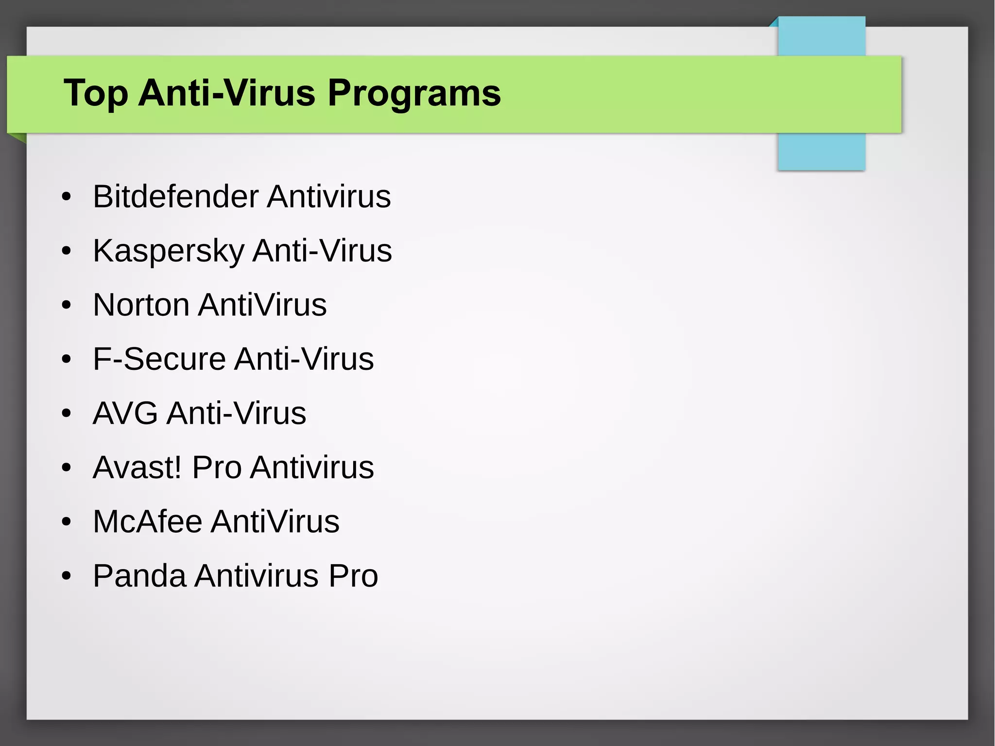 Top Anti-Virus Programs
●

Bitdefender Antivirus

●

Kaspersky Anti-Virus

●

Norton AntiVirus

●

F-Secure Anti-Virus

●

AVG Anti-Virus

●

Avast! Pro Antivirus

●

McAfee AntiVirus

●

Panda Antivirus Pro

 