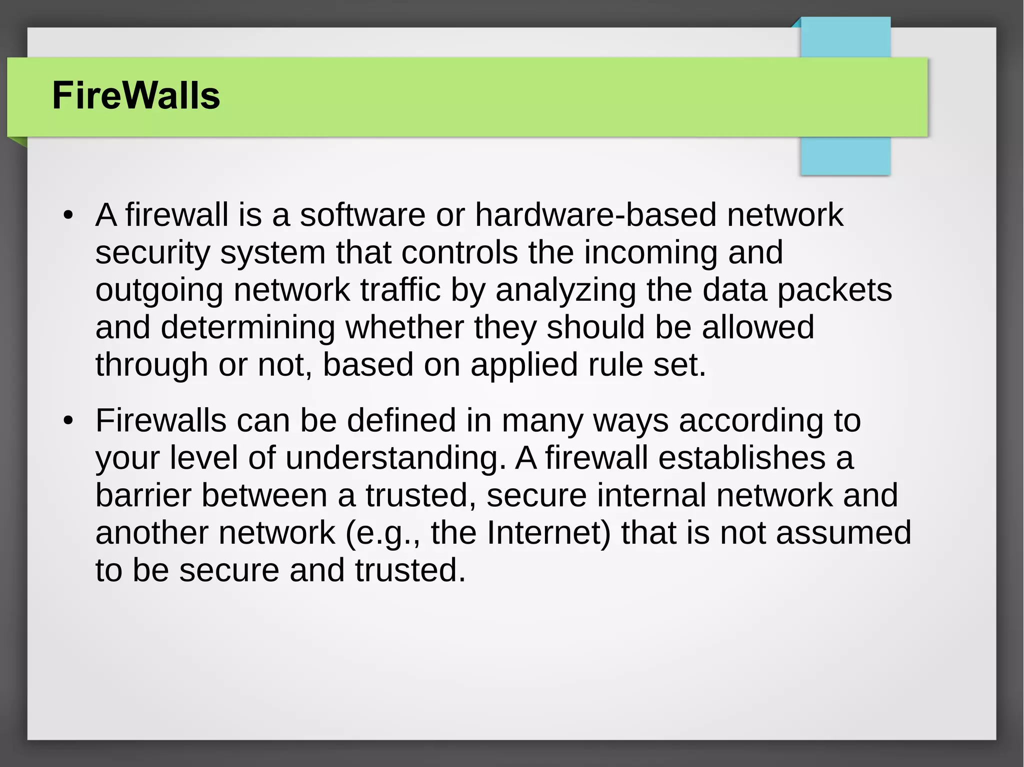 FireWalls
●

●

A firewall is a software or hardware-based network
security system that controls the incoming and
outgoing network traffic by analyzing the data packets
and determining whether they should be allowed
through or not, based on applied rule set.
Firewalls can be defined in many ways according to
your level of understanding. A firewall establishes a
barrier between a trusted, secure internal network and
another network (e.g., the Internet) that is not assumed
to be secure and trusted.

 