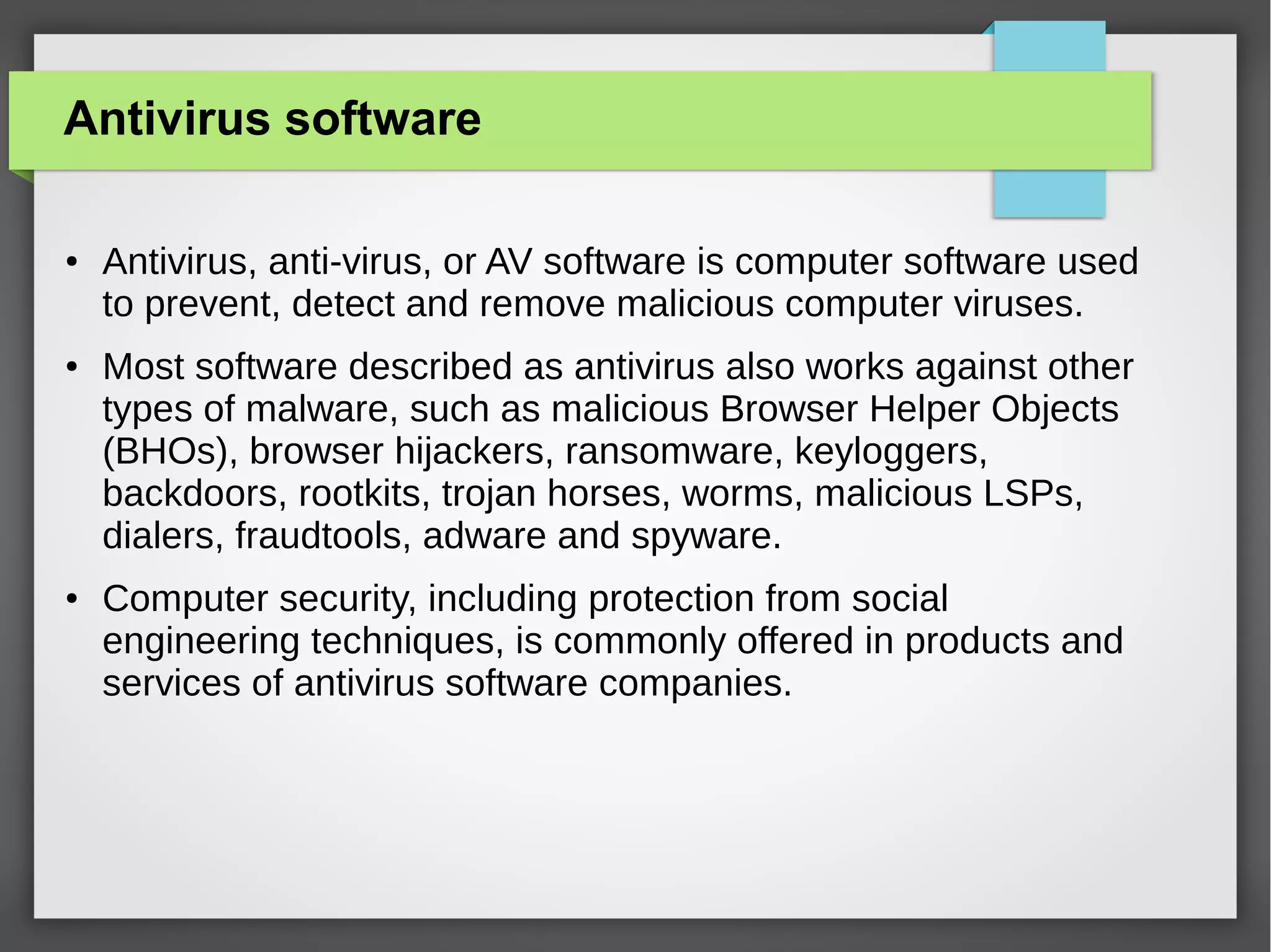 Antivirus software
●

●

●

Antivirus, anti-virus, or AV software is computer software used
to prevent, detect and remove malicious computer viruses.
Most software described as antivirus also works against other
types of malware, such as malicious Browser Helper Objects
(BHOs), browser hijackers, ransomware, keyloggers,
backdoors, rootkits, trojan horses, worms, malicious LSPs,
dialers, fraudtools, adware and spyware.
Computer security, including protection from social
engineering techniques, is commonly offered in products and
services of antivirus software companies.

 