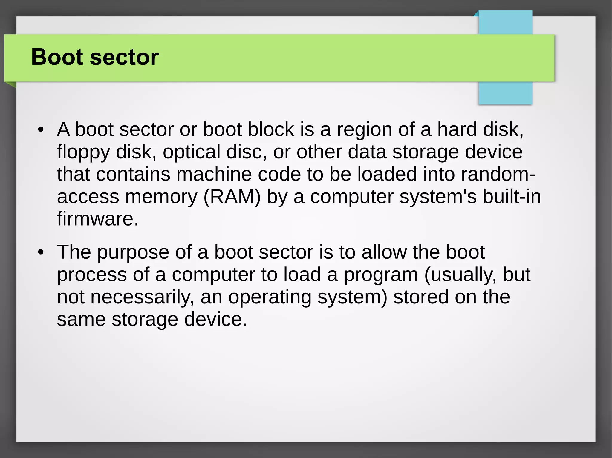 Boot sector
●

●

A boot sector or boot block is a region of a hard disk,
floppy disk, optical disc, or other data storage device
that contains machine code to be loaded into randomaccess memory (RAM) by a computer system's built-in
firmware.
The purpose of a boot sector is to allow the boot
process of a computer to load a program (usually, but
not necessarily, an operating system) stored on the
same storage device.

 