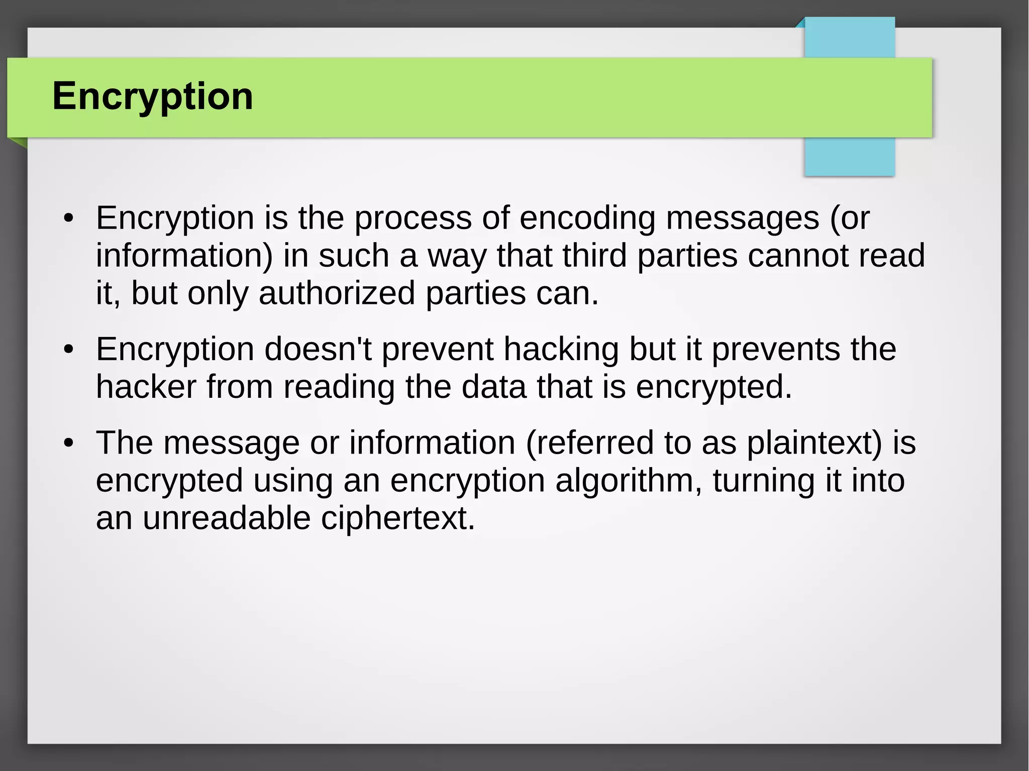 Encryption
●

●

●

Encryption is the process of encoding messages (or
information) in such a way that third parties cannot read
it, but only authorized parties can.
Encryption doesn't prevent hacking but it prevents the
hacker from reading the data that is encrypted.
The message or information (referred to as plaintext) is
encrypted using an encryption algorithm, turning it into
an unreadable ciphertext.

 