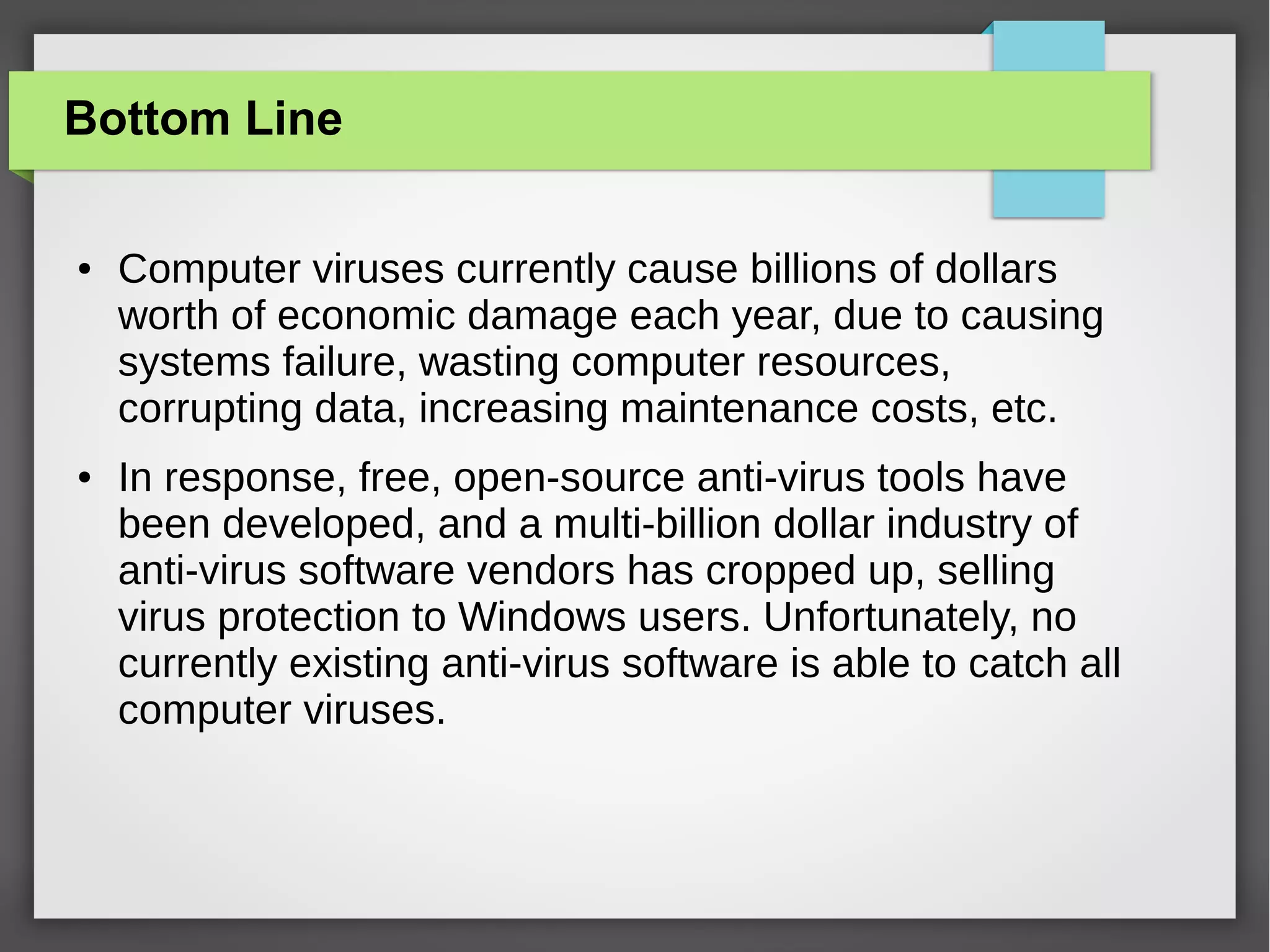 Bottom Line
●

●

Computer viruses currently cause billions of dollars
worth of economic damage each year, due to causing
systems failure, wasting computer resources,
corrupting data, increasing maintenance costs, etc.
In response, free, open-source anti-virus tools have
been developed, and a multi-billion dollar industry of
anti-virus software vendors has cropped up, selling
virus protection to Windows users. Unfortunately, no
currently existing anti-virus software is able to catch all
computer viruses.

 