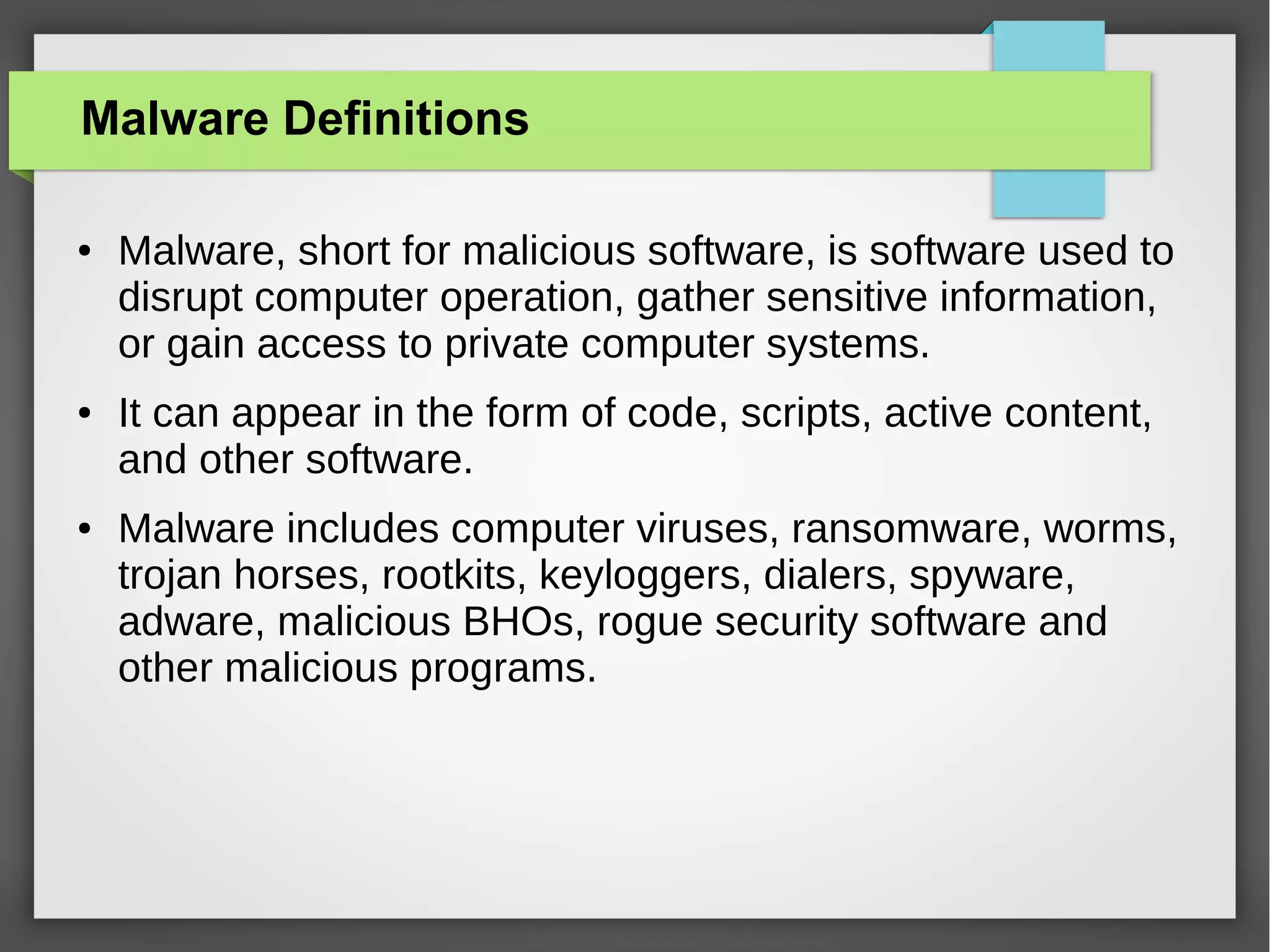Malware Definitions
●

●

●

Malware, short for malicious software, is software used to
disrupt computer operation, gather sensitive information,
or gain access to private computer systems.
It can appear in the form of code, scripts, active content,
and other software.
Malware includes computer viruses, ransomware, worms,
trojan horses, rootkits, keyloggers, dialers, spyware,
adware, malicious BHOs, rogue security software and
other malicious programs.

 