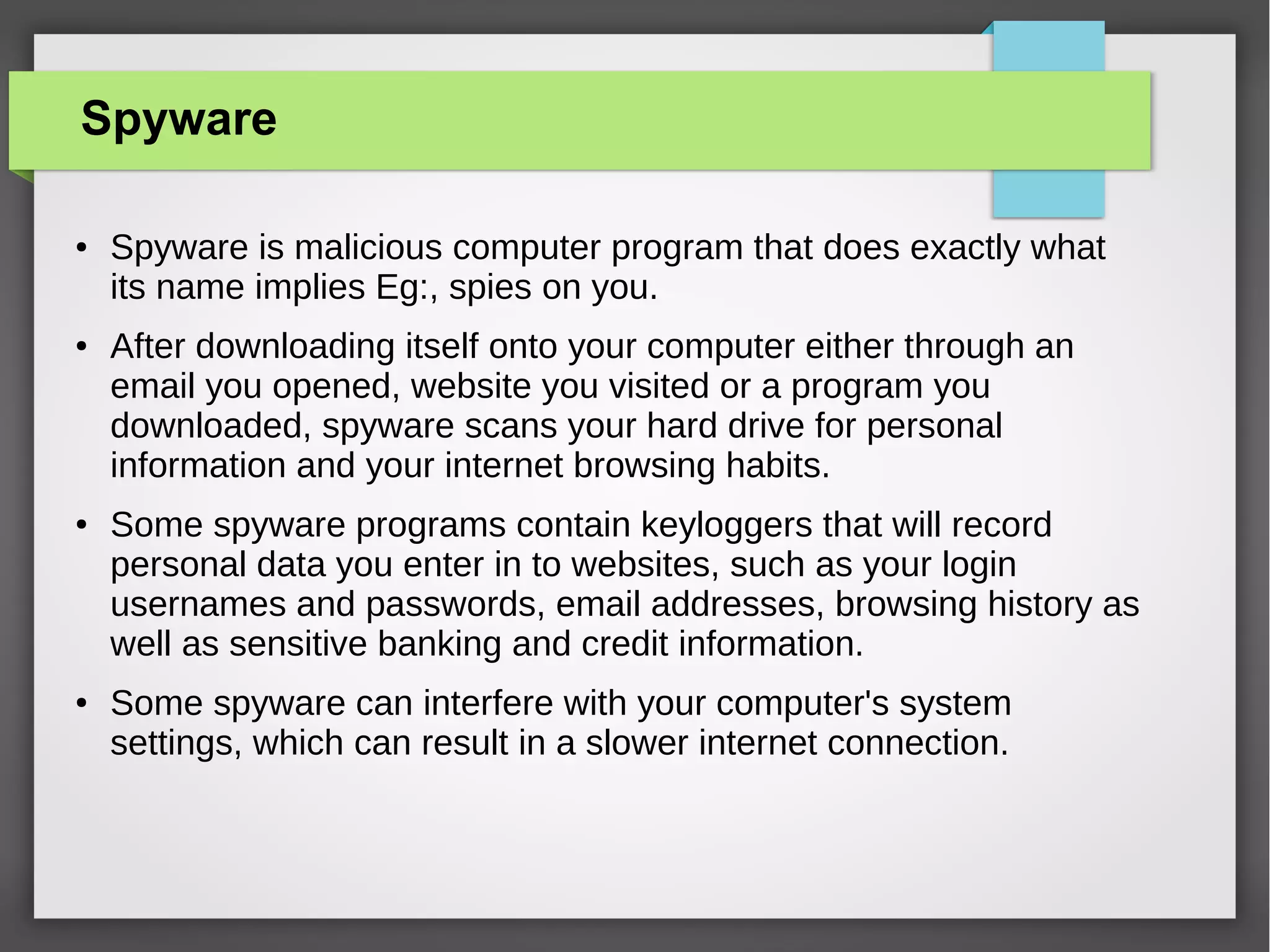 Spyware
●

●

●

●

Spyware is malicious computer program that does exactly what
its name implies Eg:, spies on you.
After downloading itself onto your computer either through an
email you opened, website you visited or a program you
downloaded, spyware scans your hard drive for personal
information and your internet browsing habits.
Some spyware programs contain keyloggers that will record
personal data you enter in to websites, such as your login
usernames and passwords, email addresses, browsing history as
well as sensitive banking and credit information.
Some spyware can interfere with your computer's system
settings, which can result in a slower internet connection.

 