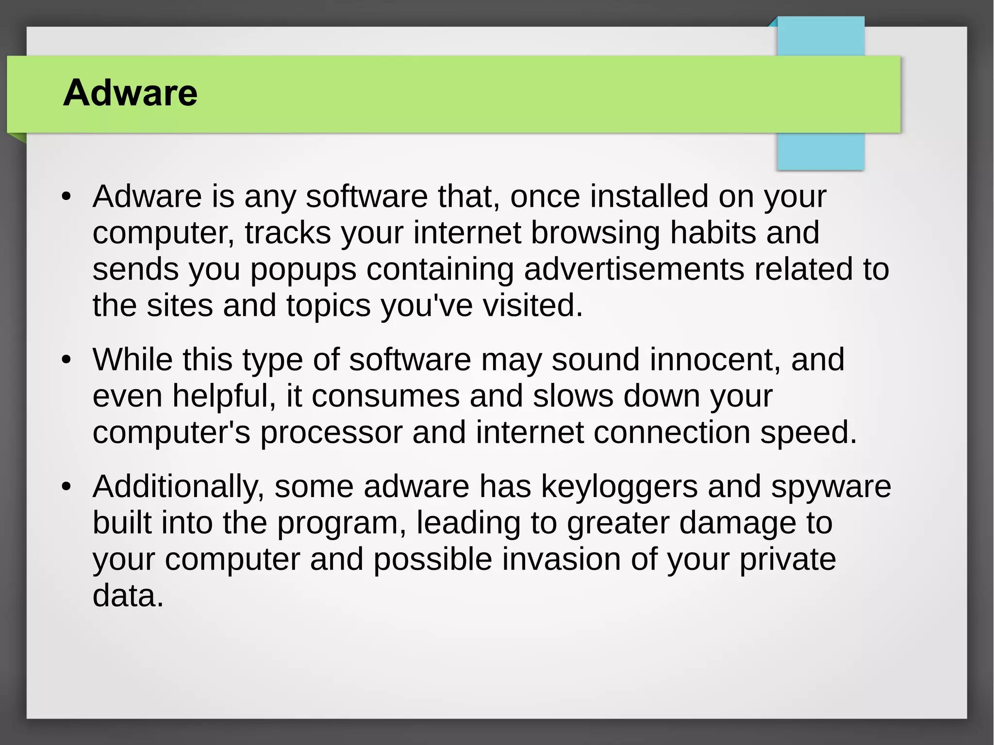 Adware
●

●

●

Adware is any software that, once installed on your
computer, tracks your internet browsing habits and
sends you popups containing advertisements related to
the sites and topics you've visited.
While this type of software may sound innocent, and
even helpful, it consumes and slows down your
computer's processor and internet connection speed.
Additionally, some adware has keyloggers and spyware
built into the program, leading to greater damage to
your computer and possible invasion of your private
data.

 