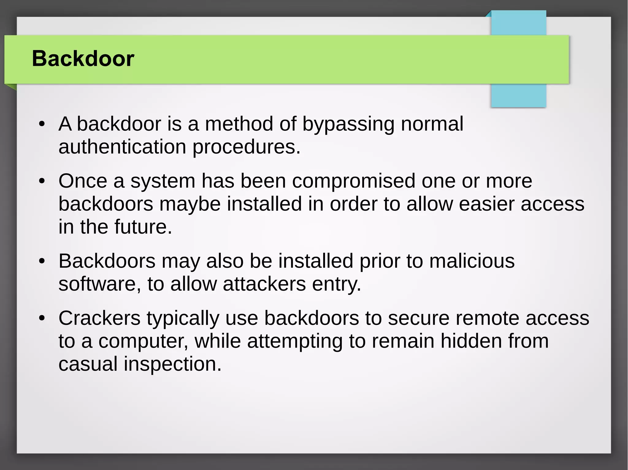 Backdoor
●

●

●

●

A backdoor is a method of bypassing normal
authentication procedures.
Once a system has been compromised one or more
backdoors maybe installed in order to allow easier access
in the future.
Backdoors may also be installed prior to malicious
software, to allow attackers entry.
Crackers typically use backdoors to secure remote access
to a computer, while attempting to remain hidden from
casual inspection.

 