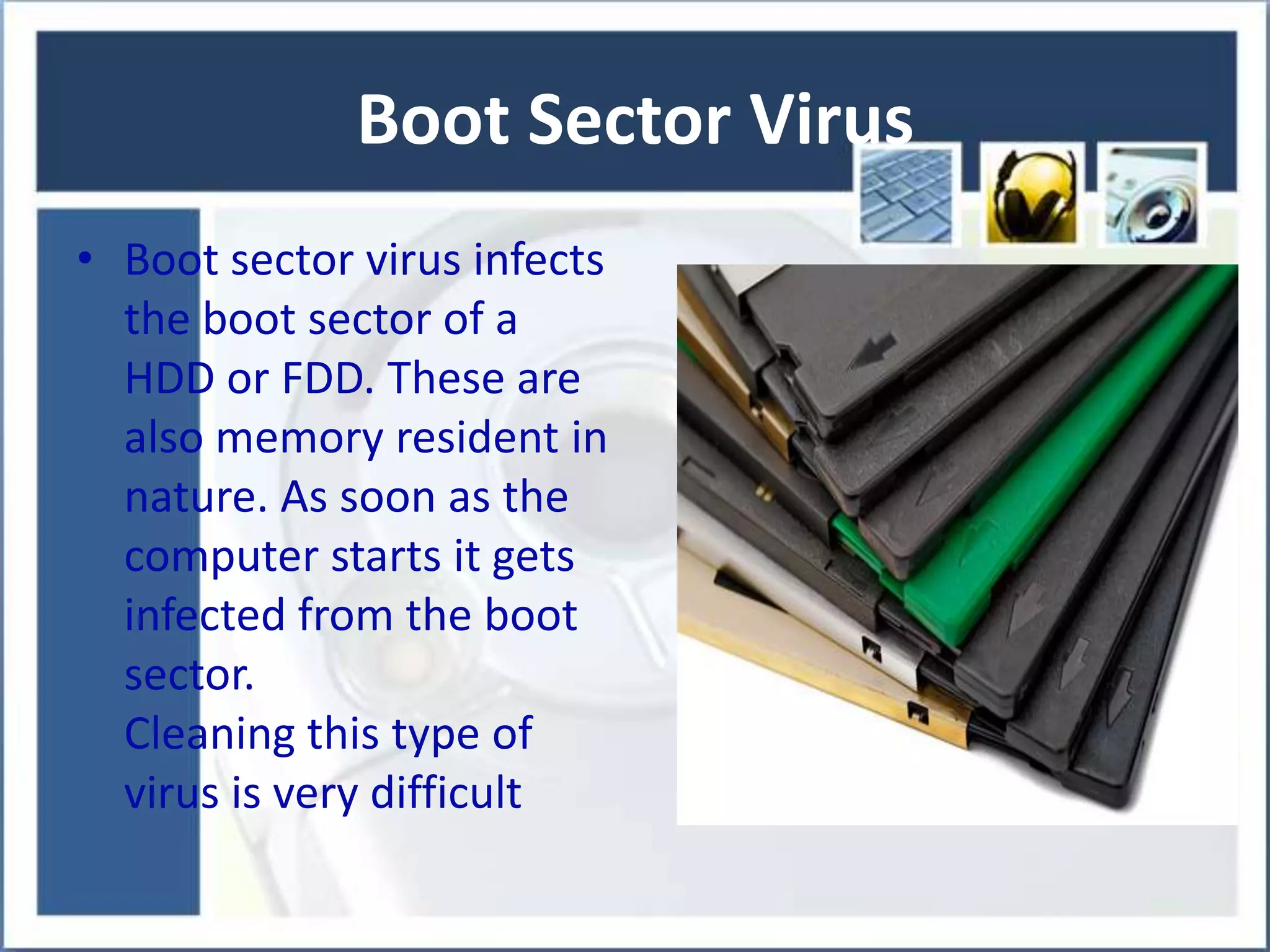 Boot Sector Virus
• Boot sector virus infects
the boot sector of a
HDD or FDD. These are
also memory resident in
nature. As soon as the
computer starts it gets
infected from the boot
sector.
Cleaning this type of
virus is very difficult

 