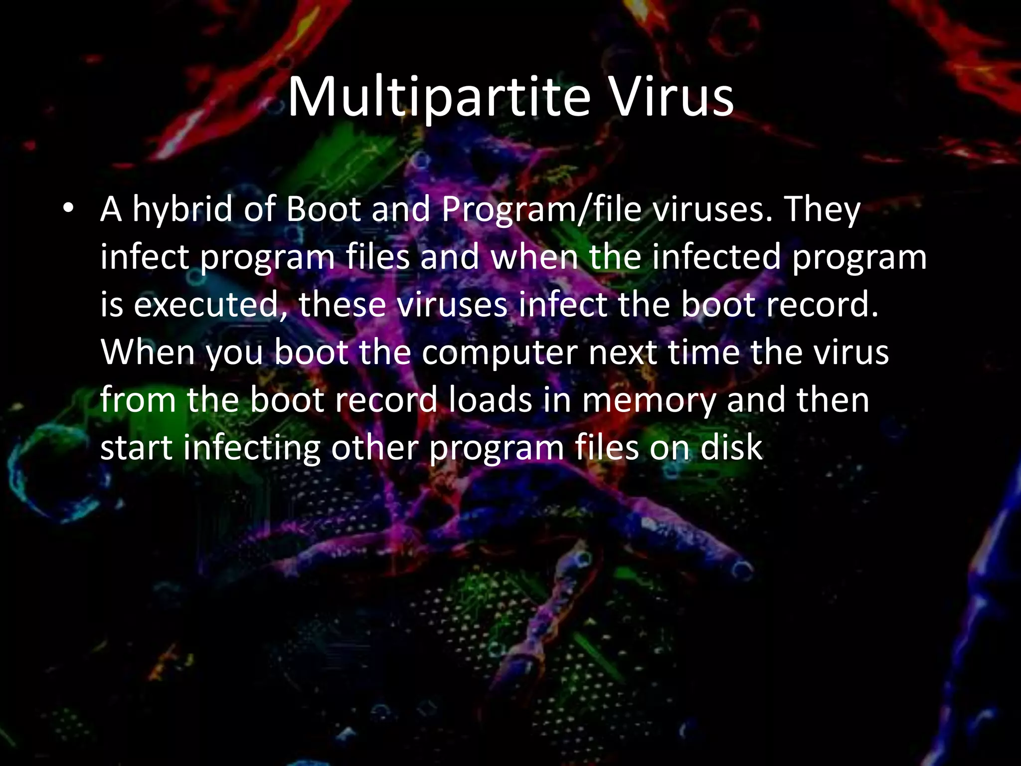 Multipartite Virus
• A hybrid of Boot and Program/file viruses. They
infect program files and when the infected program
is executed, these viruses infect the boot record.
When you boot the computer next time the virus
from the boot record loads in memory and then
start infecting other program files on disk

 
