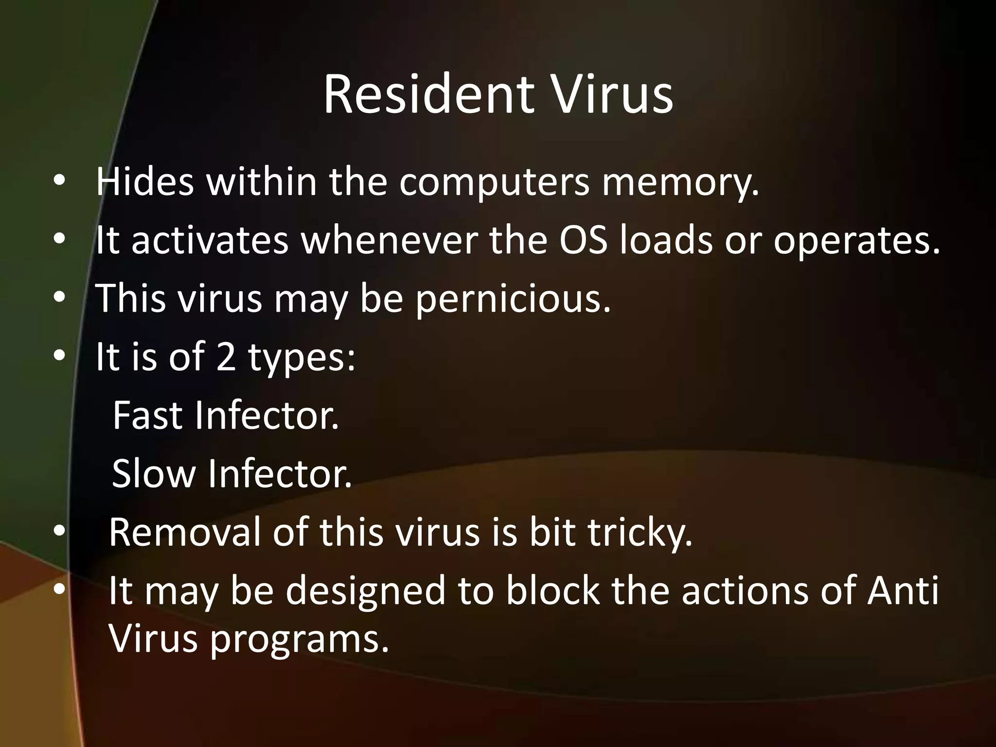 Resident Virus
•
•
•
•

Hides within the computers memory.
It activates whenever the OS loads or operates.
This virus may be pernicious.
It is of 2 types:
Fast Infector.
Slow Infector.
• Removal of this virus is bit tricky.
• It may be designed to block the actions of Anti
Virus programs.

 