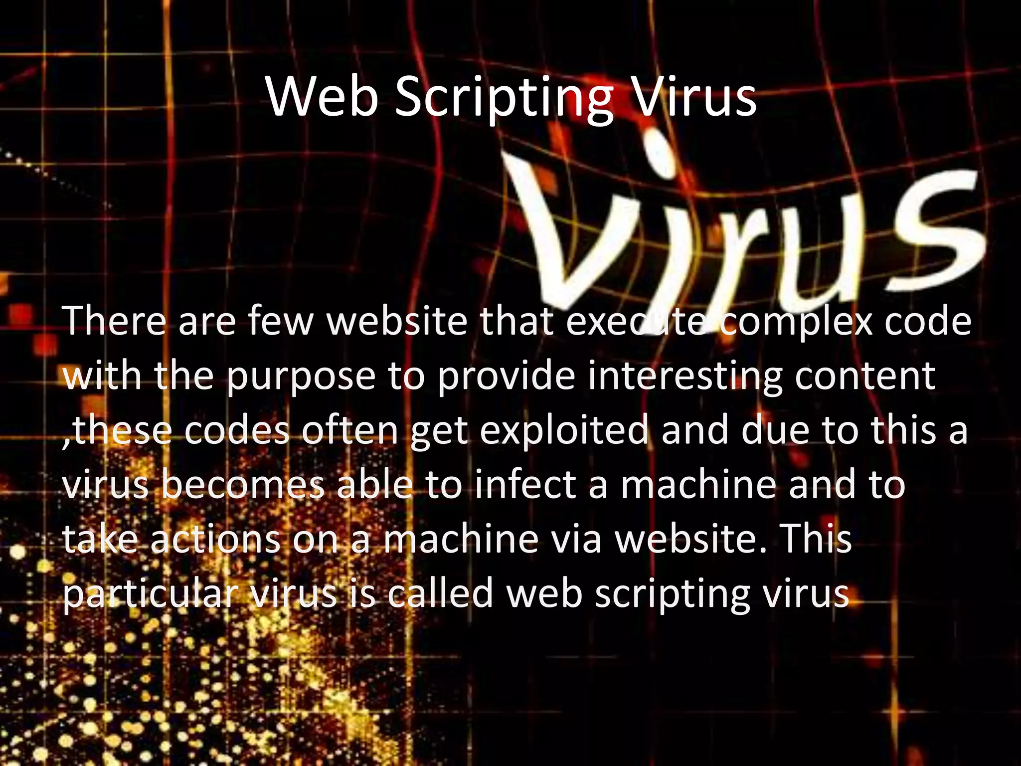 Web Scripting Virus

There are few website that execute complex code
with the purpose to provide interesting content
,these codes often get exploited and due to this a
virus becomes able to infect a machine and to
take actions on a machine via website. This
particular virus is called web scripting virus

 