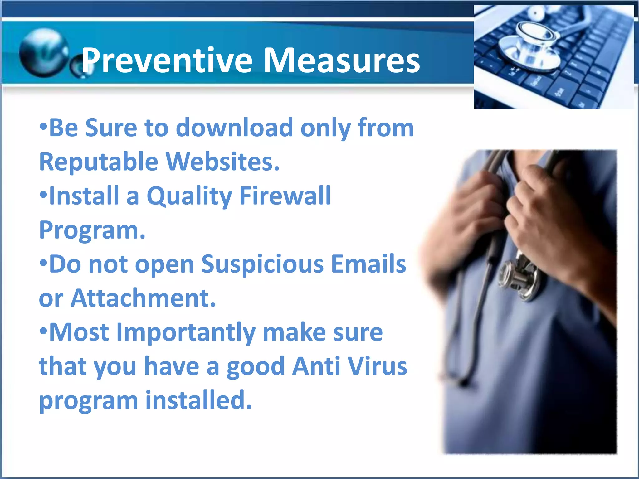 Preventive Measures
•Be Sure to download only from
Reputable Websites.
•Install a Quality Firewall
Program.
•Do not open Suspicious Emails
or Attachment.
•Most Importantly make sure
that you have a good Anti Virus
program installed.

 