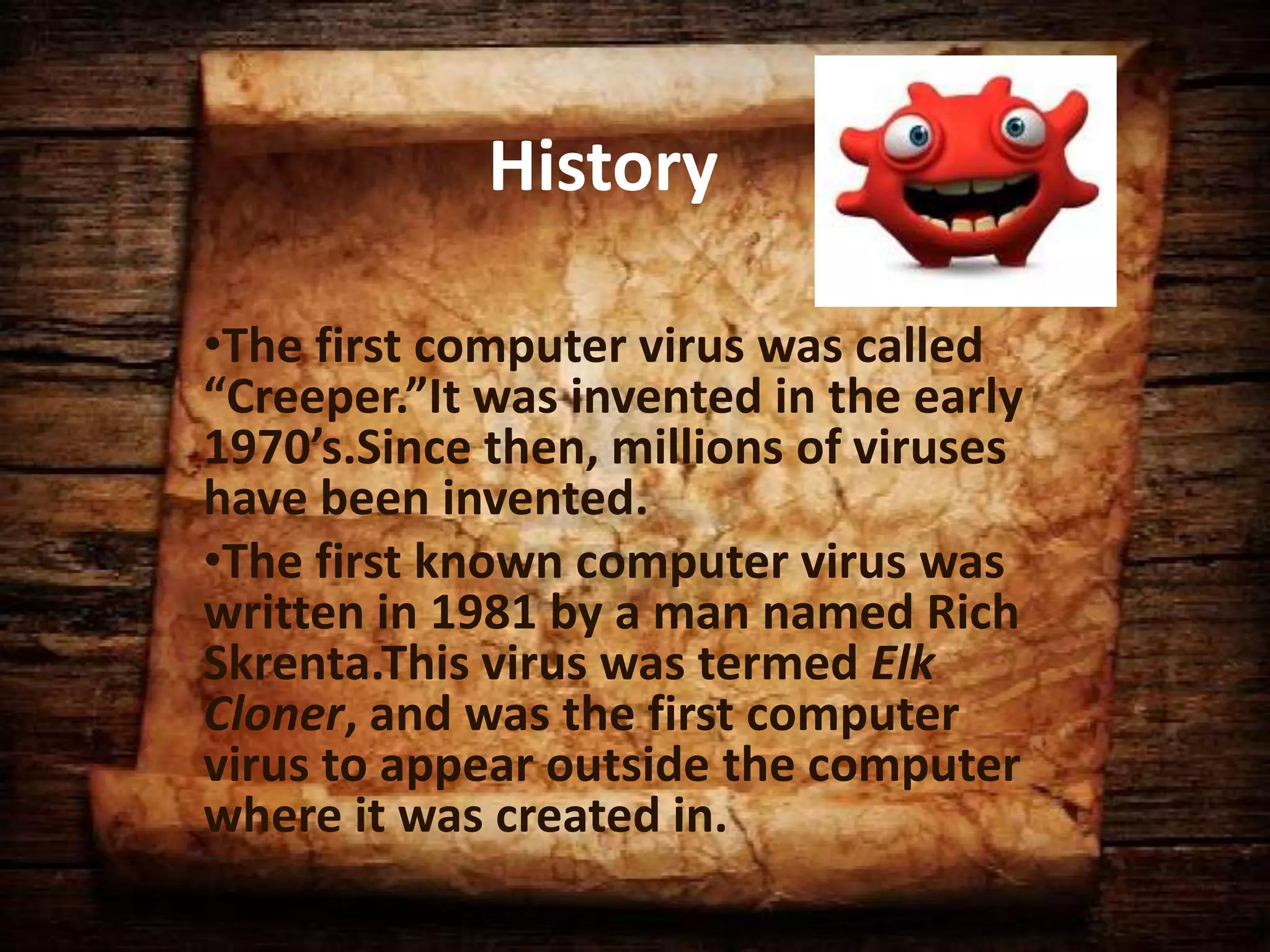 History
•The first computer virus was called
“Creeper.”It was invented in the early
1970’s.Since then, millions of viruses
have been invented.
•The first known computer virus was
written in 1981 by a man named Rich
Skrenta.This virus was termed Elk
Cloner, and was the first computer
virus to appear outside the computer
where it was created in.

 