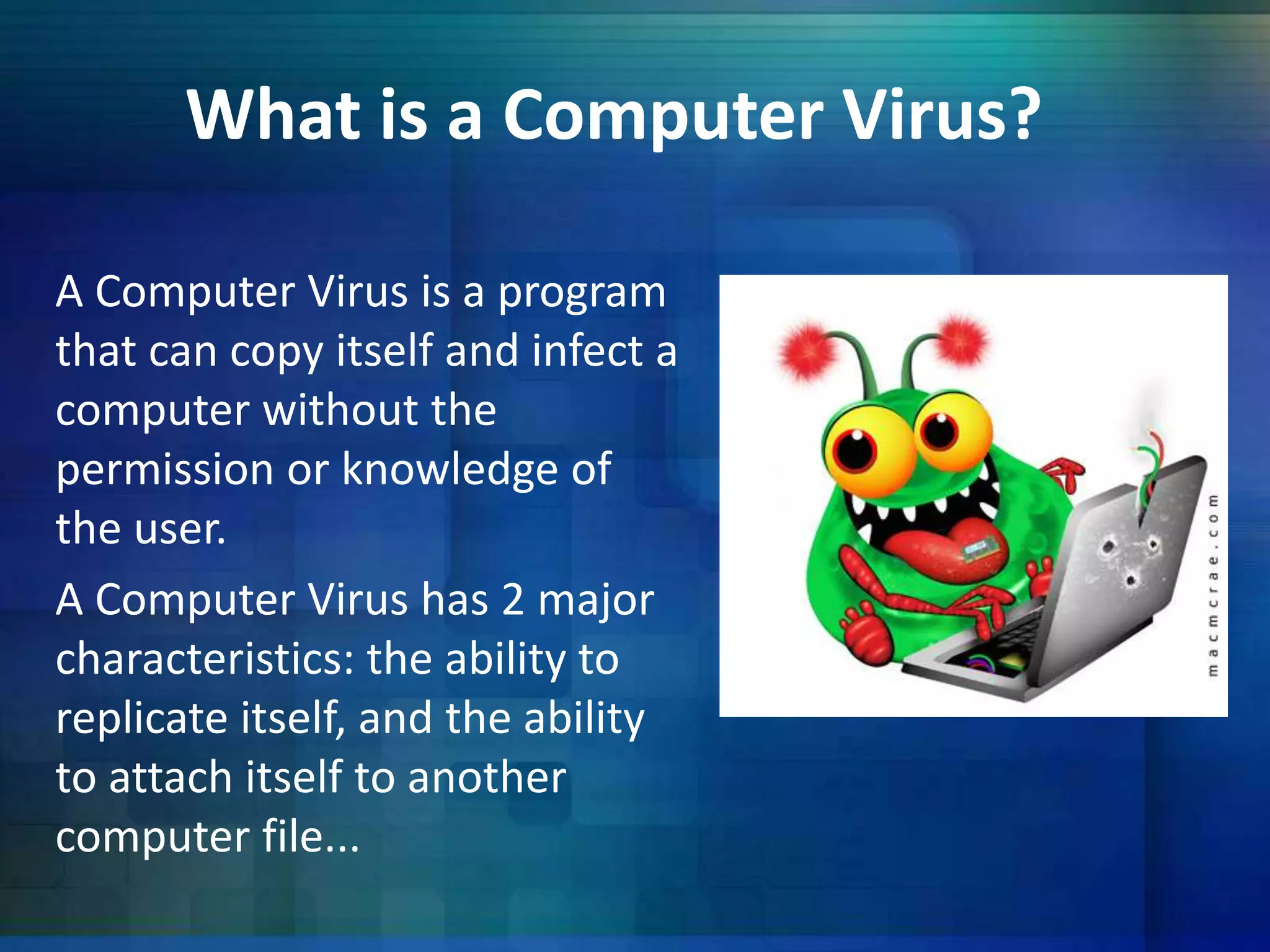What is a Computer Virus?
A Computer Virus is a program
that can copy itself and infect a
computer without the
permission or knowledge of
the user.
A Computer Virus has 2 major
characteristics: the ability to
replicate itself, and the ability
to attach itself to another
computer file...

 