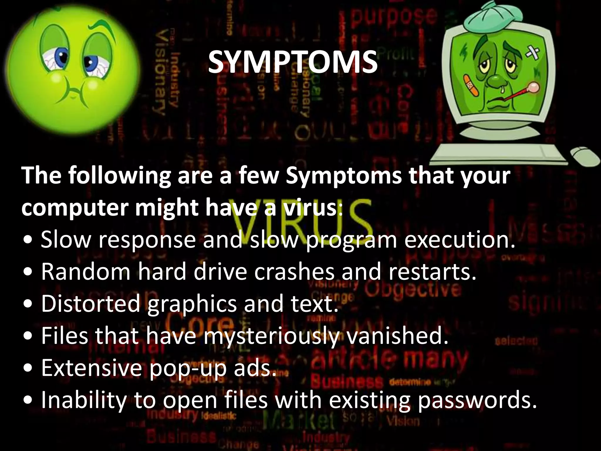 SYMPTOMS
The following are a few Symptoms that your
computer might have a virus:
• Slow response and slow program execution.
• Random hard drive crashes and restarts.
• Distorted graphics and text.
• Files that have mysteriously vanished.
• Extensive pop-up ads.
• Inability to open files with existing passwords.

 