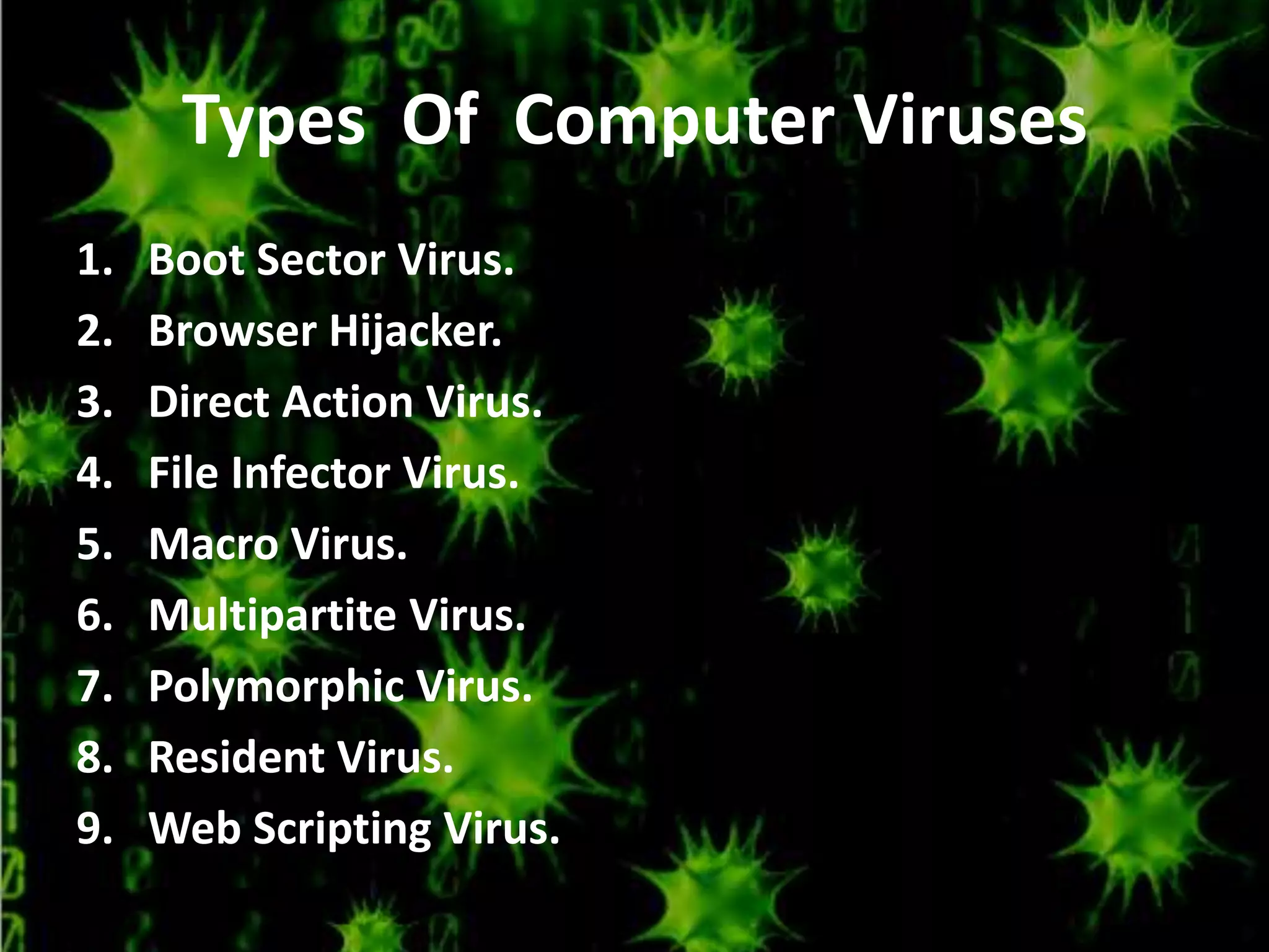 Types Of Computer Viruses
1.
2.
3.
4.
5.
6.
7.
8.
9.

Boot Sector Virus.
Browser Hijacker.
Direct Action Virus.
File Infector Virus.
Macro Virus.
Multipartite Virus.
Polymorphic Virus.
Resident Virus.
Web Scripting Virus.

 