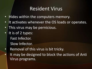 Resident Virus
•
•
•
•

Hides within the computers memory.
It activates whenever the OS loads or operates.
This virus may be pernicious.
It is of 2 types:
Fast Infector.
Slow Infector.
• Removal of this virus is bit tricky.
• It may be designed to block the actions of Anti
Virus programs.

 