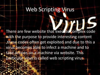 Web Scripting Virus

There are few website that execute complex code
with the purpose to provide interesting content
,these codes often get exploited and due to this a
virus becomes able to infect a machine and to
take actions on a machine via website. This
particular virus is called web scripting virus

 