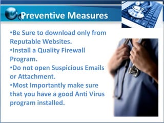 Preventive Measures
•Be Sure to download only from
Reputable Websites.
•Install a Quality Firewall
Program.
•Do not open Suspicious Emails
or Attachment.
•Most Importantly make sure
that you have a good Anti Virus
program installed.

 