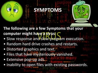 SYMPTOMS
The following are a few Symptoms that your
computer might have a virus:
• Slow response and slow program execution.
• Random hard drive crashes and restarts.
• Distorted graphics and text.
• Files that have mysteriously vanished.
• Extensive pop-up ads.
• Inability to open files with existing passwords.

 