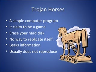 E-mail Viruses
• Moves around in e-mail messages
• Usually replicate itself by automatically
mailing itself to dozens of people in the
victim’s email address book.
• Example “MELISSA VIRUS”
• Example “I LOVE YOU VIRUS”
 