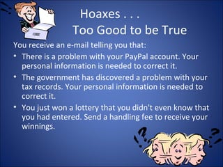 WORMS
• Small piece of software that uses computer
networks and security holes to replicate
itself.
• Copy itself to the new machine using the
security hole and start replicating.
• First worm released on the Internet was called
Morris worm, it was released on Nov 2, 1988.
• Example “CODE RED”
 
