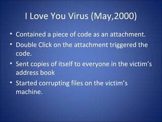 Melissa Virus (March 1999)
Melissa virus spread in Microsoft Word documents sent
via e-mail.
How it works ?
• Created the virus as word document
• Uploaded to an internet newsgroup
• Anyone who download the document and opened it
would trigger the virus.
• Send friendly email messages to first 50 people in
person’s address book.
 