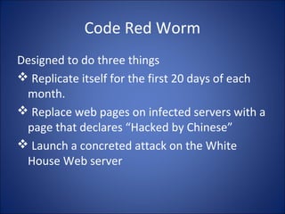 I Love You Virus (May,2000)
• Contained a piece of code as an attachment.
• Double Click on the attachment triggered the
code.
• Sent copies of itself to everyone in the victim’s
address book
• Started corrupting files on the victim’s
machine.
 