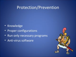 Symptoms of Infection
• Programs take longer to load than normal.
• Computer’s hard drive constantly runs out of
free space.
• The floppy disk drive or hard drive runs when
you are not using it.
• New files keep appearing on the system and
you don’t know where it come frm.
 
