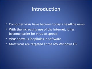 Introduction
• Computer virus have become today’s headline news
• With the increasing use of the Internet, it has
become easier for virus to spread
• Virus show us loopholes in software
• Most virus are targeted at the MS Windows OS
 