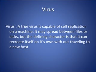 Virus
Virus : A true virus is capable of self replication
on a machine. It may spread between files or
disks, but the defining character is that it can
recreate itself on it’s own with out traveling to
a new host
 
