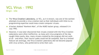 VCL Virus – 1992 
Origin – USA 
 The Virus Creation Laboratory, or VCL, as it is known, was one of the earliest 
attempts to provide a virus creation tool so that individuals with little to no 
programming expertise could mass-create computer viruses. 
 A hacker dubbed "Nowhere Man", of the NUKE hacker group, released it in 
July 1992. 
 However, it was later discovered that viruses created with the Virus Creation 
Laboratory were often ineffective, as many anti-virus programs of the day 
caught them easily. Also, many viruses created by the program did not work 
at all - and often, their source codes could not be compiled. Due to a limited 
feature set and bugs, the Virus Creation Laboratory did not become popular 
with virus writers, who preferred to write their own. 
Eng. Ali F. Al Sarraf E-Mail: ali.alsarraf@outlook.com 11 
 